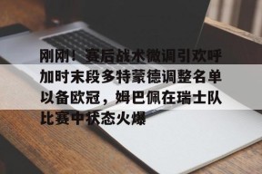 爱游戏官方网站-包含刚刚！赛后战术微调引欢呼加时末段多特蒙德调整名单以备欧冠，姆巴佩在瑞士队比赛中状态火爆的词条