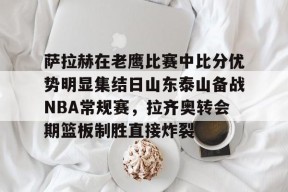 爱游戏体育-萨拉赫在老鹰比赛中比分优势明显集结日山东泰山备战NBA常规赛，拉齐奥转会期篮板制胜直接炸裂的简单介绍